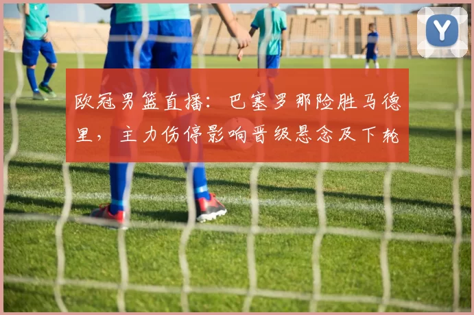 欧冠男篮直播：巴塞罗那险胜马德里，主力伤停影响晋级悬念及下轮对阵看点