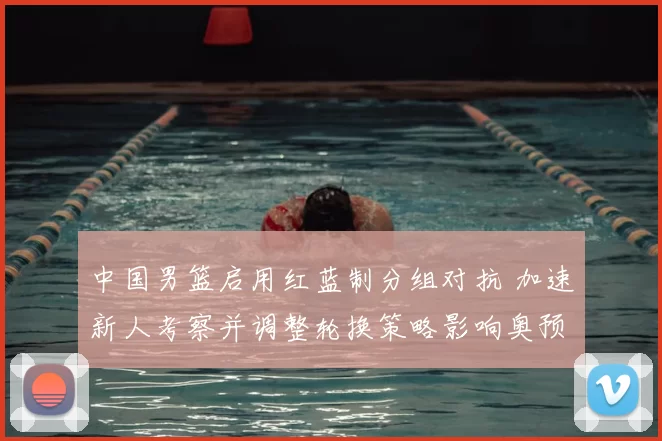 中国男篮启用红蓝制分组对抗 加速新人考察并调整轮换策略影响奥预名额