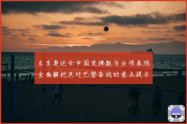 东京奥运会中国奖牌数与分项表现全面解析及对巴黎备战的重点提示