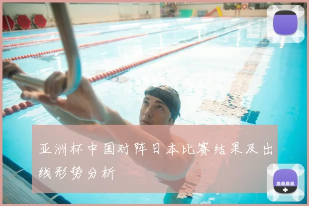 亚洲杯中国对阵日本比赛结果及出线形势分析