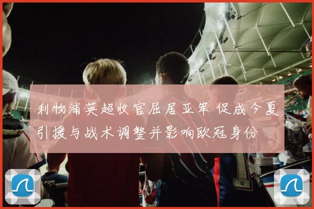 利物浦英超收官屈居亚军 促成今夏引援与战术调整并影响欧冠身份