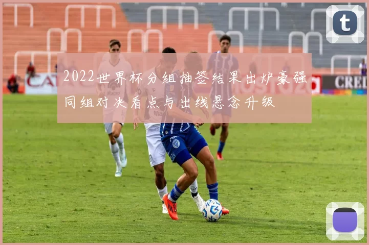 2022世界杯分组抽签结果出炉豪强同组对决看点与出线悬念升级