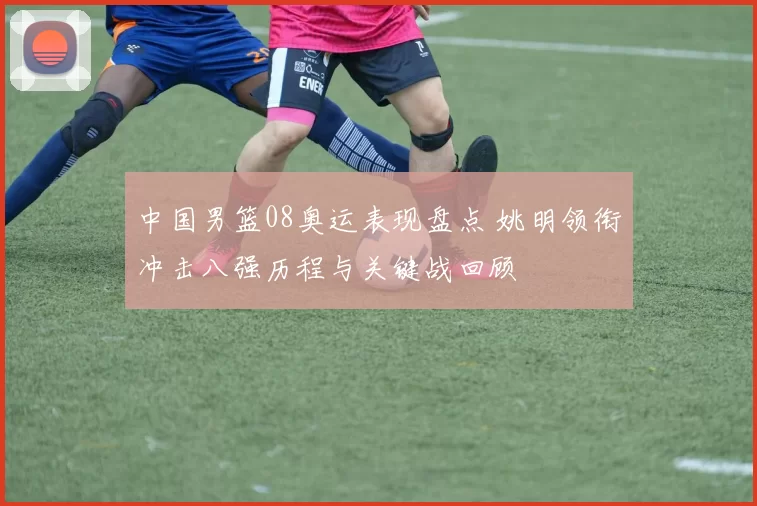 中国男篮08奥运表现盘点 姚明领衔冲击八强历程与关键战回顾