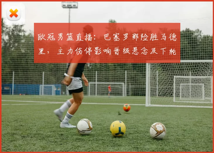 欧冠男篮直播：巴塞罗那险胜马德里，主力伤停影响晋级悬念及下轮对阵看点