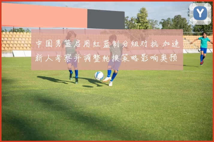 中国男篮启用红蓝制分组对抗 加速新人考察并调整轮换策略影响奥预名额