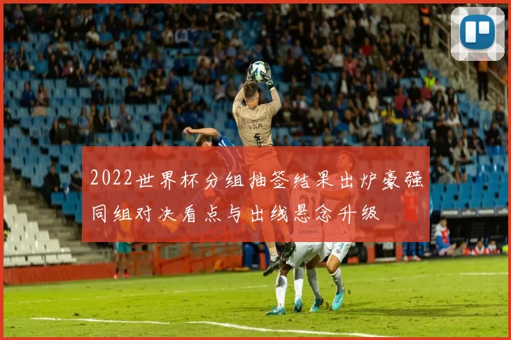 2022世界杯分组抽签结果出炉豪强同组对决看点与出线悬念升级