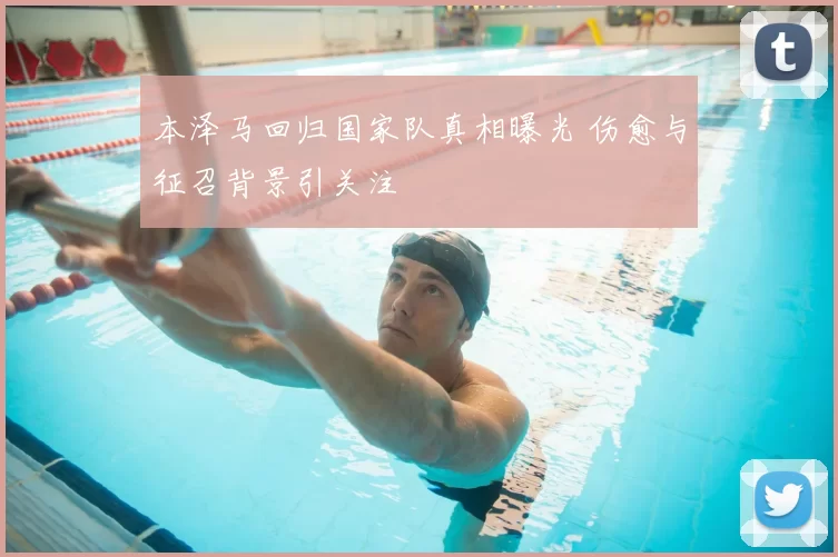 本泽马回归国家队真相曝光 伤愈与征召背景引关注
