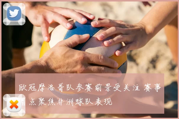 欧冠摩洛哥队参赛前景受关注 赛事看点聚焦非洲球队表现