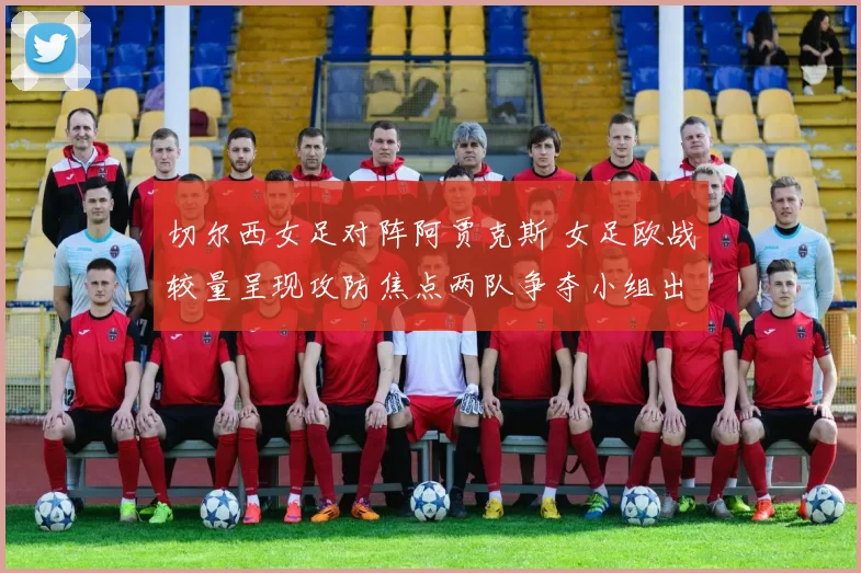 切尔西女足对阵阿贾克斯 女足欧战较量呈现攻防焦点两队争夺小组出线主动权