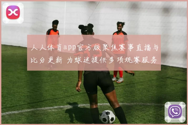 人人体育app官方版聚焦赛事直播与比分更新 为球迷提供多项观赛服务
