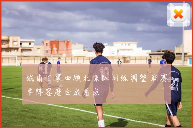 城南旧事回顾北京队训练调整 新赛季阵容磨合成看点