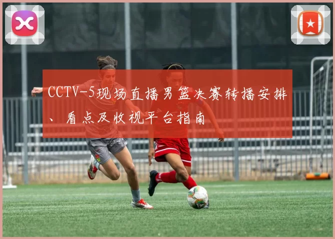 CCTV-5现场直播男篮决赛转播安排、看点及收视平台指南