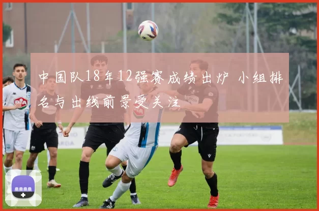 中国队18年12强赛成绩出炉 小组排名与出线前景受关注