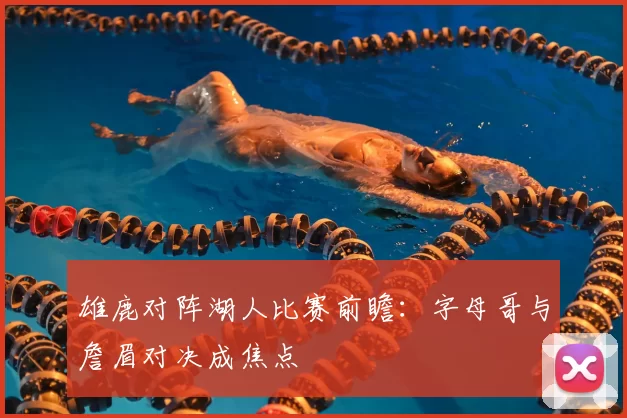 雄鹿对阵湖人比赛前瞻：字母哥与詹眉对决成焦点