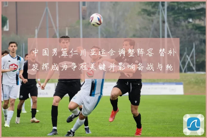 中国男篮仁川亚运会调整阵容 替补发挥成为争冠关键并影响备战与轮换安排