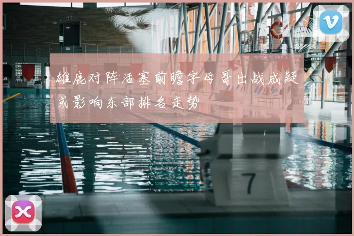 雄鹿对阵活塞前瞻字母哥出战成疑或影响东部排名走势