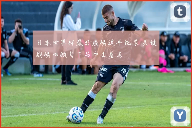 日本世界杯最好成绩追平纪录 关键战绩回顾与下届冲击看点