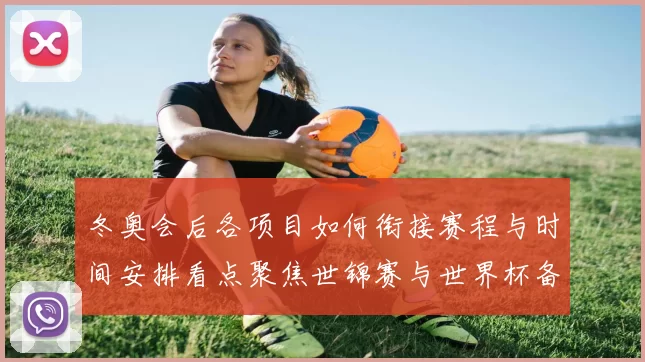 冬奥会后各项目如何衔接赛程与时间安排看点聚焦世锦赛与世界杯备战