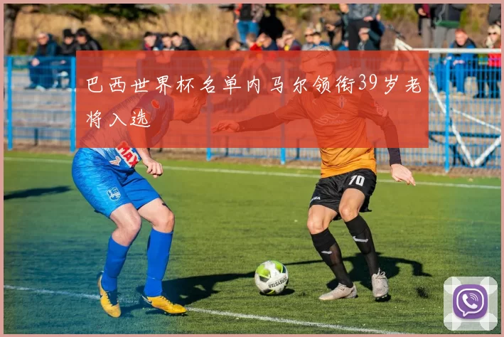 巴西世界杯名单内马尔领衔39岁老将入选