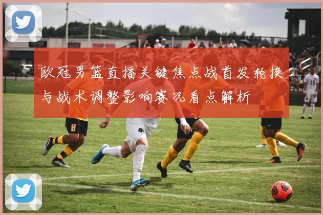 欧冠男篮直播关键焦点战首发轮换与战术调整影响赛况看点解析