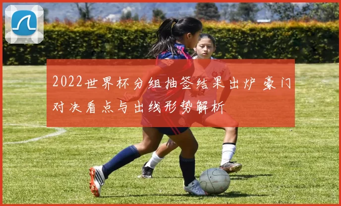 2022世界杯分组抽签结果出炉 豪门对决看点与出线形势解析