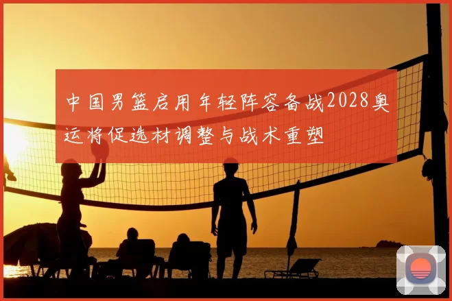 中国男篮启用年轻阵容备战2028奥运将促选材调整与战术重塑