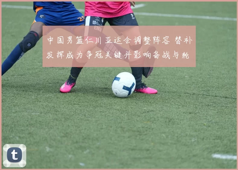 中国男篮仁川亚运会调整阵容 替补发挥成为争冠关键并影响备战与轮换安排