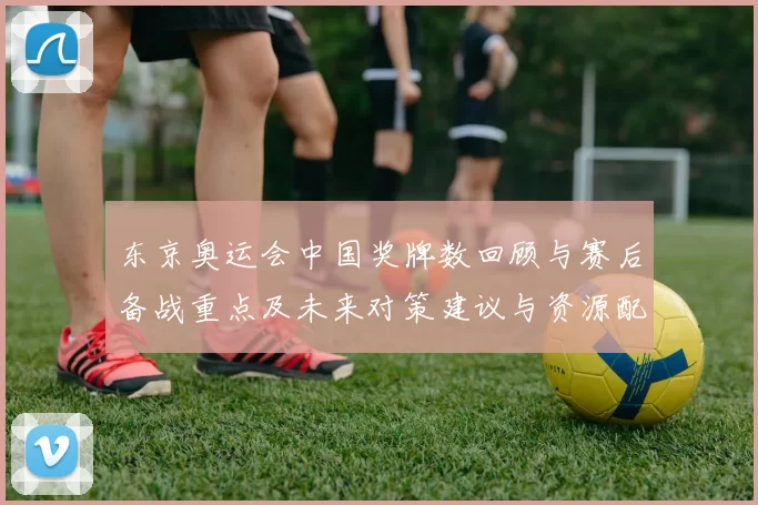 东京奥运会中国奖牌数回顾与赛后备战重点及未来对策建议与资源配置方向