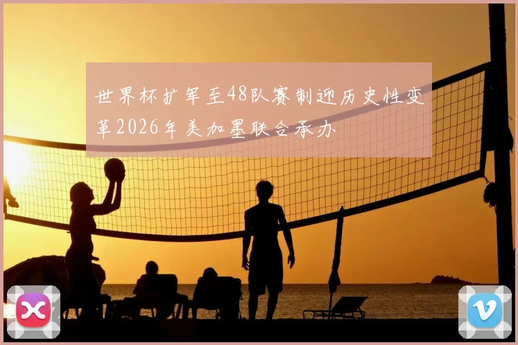 世界杯扩军至48队赛制迎历史性变革2026年美加墨联合承办