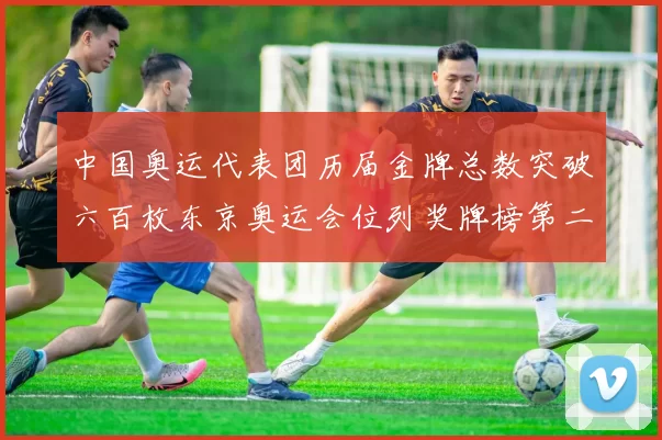 中国奥运代表团历届金牌总数突破六百枚东京奥运会位列奖牌榜第二位