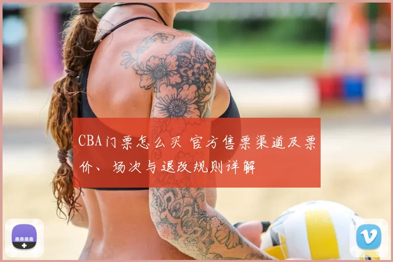 CBA门票怎么买 官方售票渠道及票价、场次与退改规则详解
