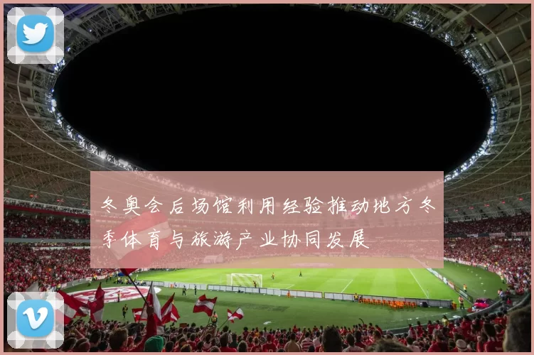 冬奥会后场馆利用经验推动地方冬季体育与旅游产业协同发展