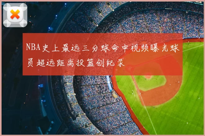 NBA史上最远三分球命中视频曝光球员超远距离投篮创纪录