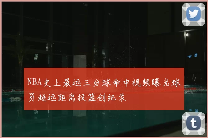 NBA史上最远三分球命中视频曝光球员超远距离投篮创纪录