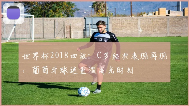 世界杯2018回放：C罗经典表现再现，葡萄牙球迷重温高光时刻