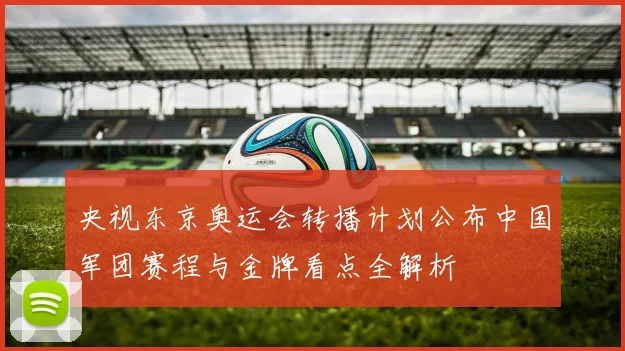 央视东京奥运会转播计划公布中国军团赛程与金牌看点全解析